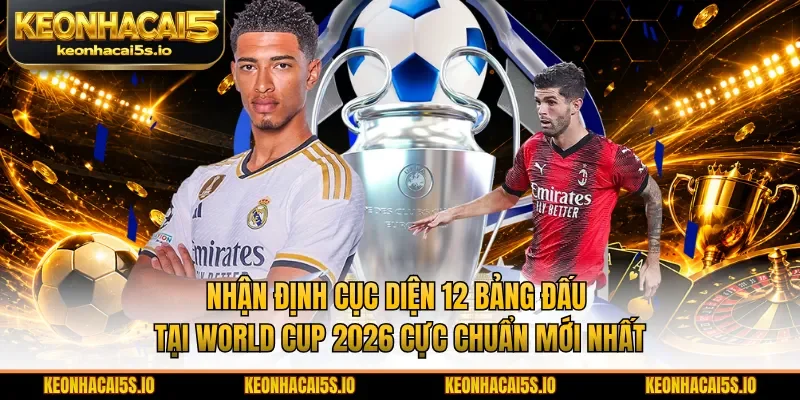 Nhận định cục diện 12 bảng đấu tại World Cup 2026 cực chuẩn